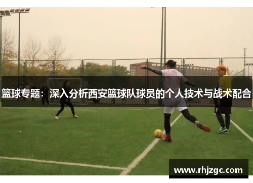 篮球专题：深入分析西安篮球队球员的个人技术与战术配合