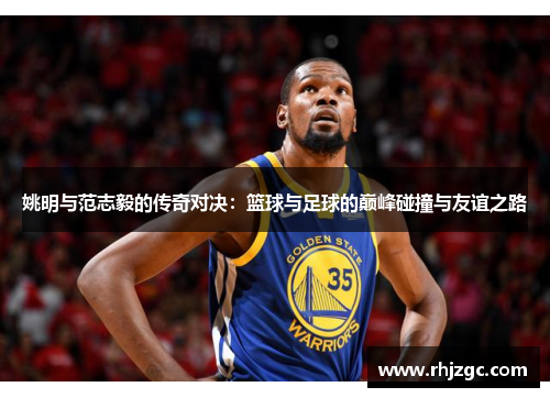 姚明与范志毅的传奇对决：篮球与足球的巅峰碰撞与友谊之路