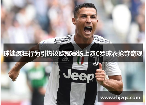 球迷疯狂行为引热议欧冠赛场上演C罗球衣抢夺奇观
